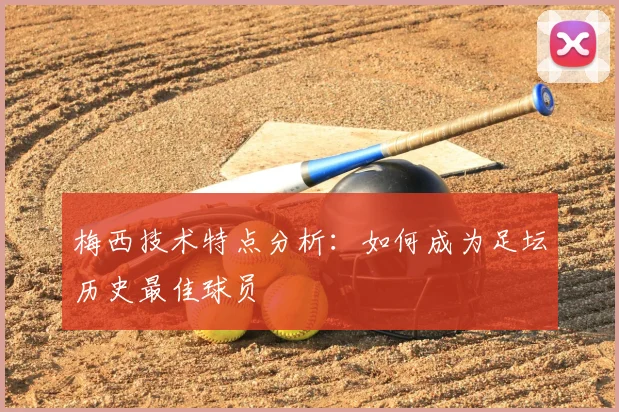 梅西技术特点分析：如何成为足坛历史最佳球员