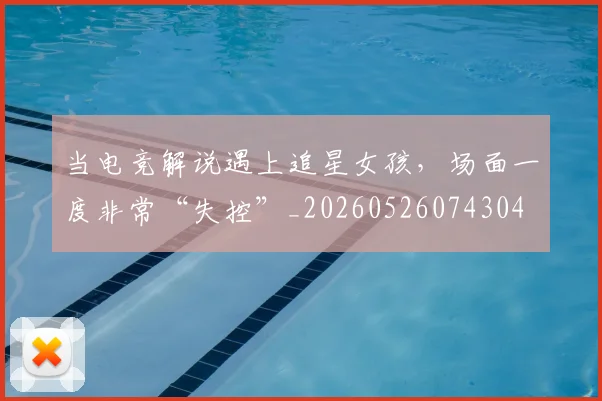 当电竞解说遇上追星女孩，场面一度非常“失控”_20260526074304