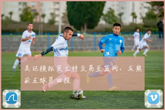 美记模拟莫兰特交易至篮网，灰熊获五球员回报