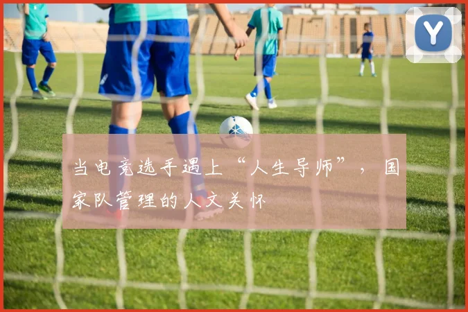 当电竞选手遇上“人生导师”,国家队管理的人文关怀