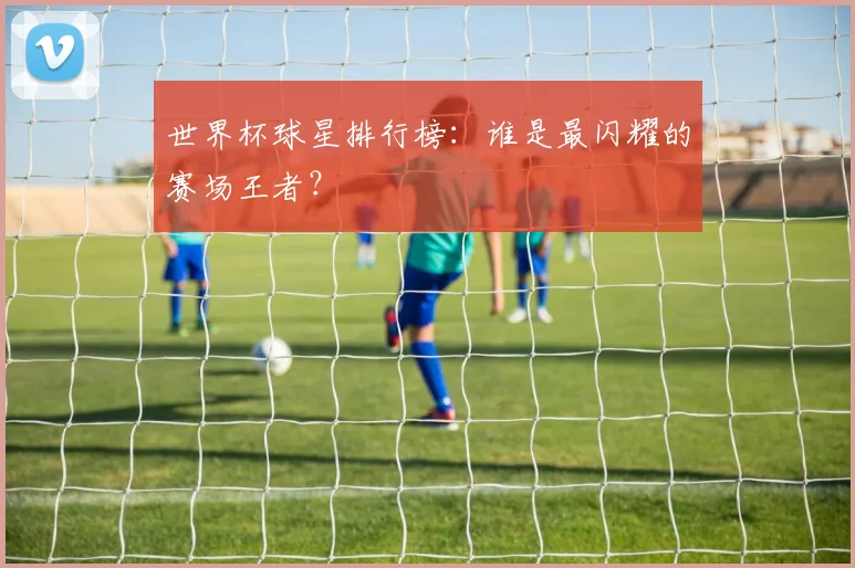 世界杯球星排行榜：谁是最闪耀的赛场王者？