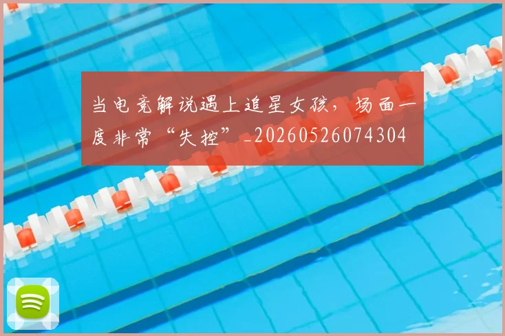 当电竞解说遇上追星女孩,场面一度非常“失控”_20260526074304
