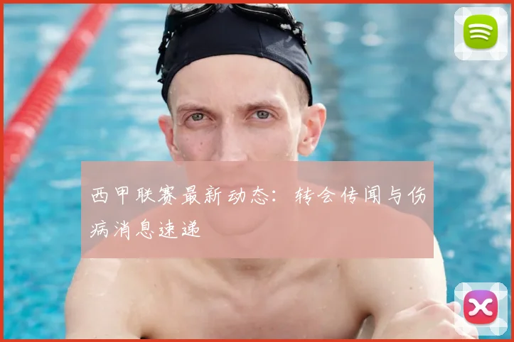 西甲联赛最新动态：转会传闻与伤病消息速递