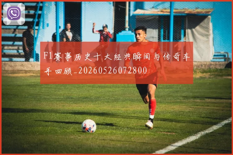 F1赛事历史十大经典瞬间与传奇车手回顾_20260526072800