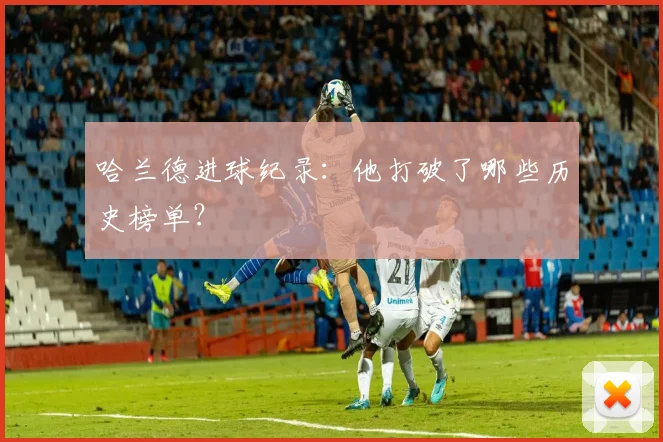 哈兰德进球纪录：他打破了哪些历史榜单？
