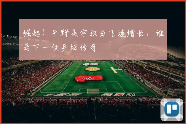 崛起!平野美宇积分飞速增长,谁是下一位乒坛传奇