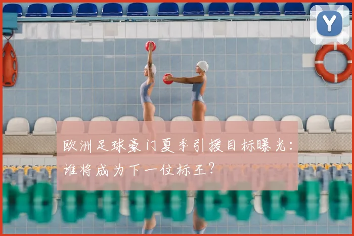 欧洲足球豪门夏季引援目标曝光：谁将成为下一位标王？