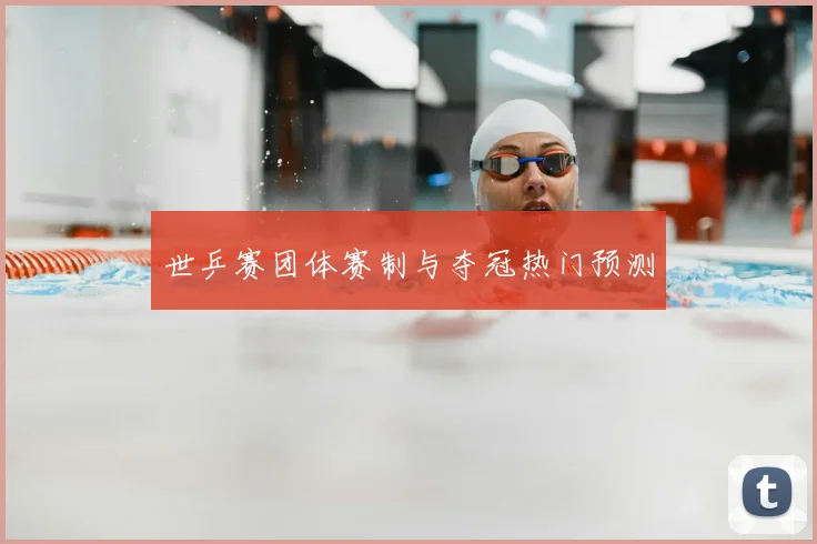 世乒赛团体赛制与夺冠热门预测